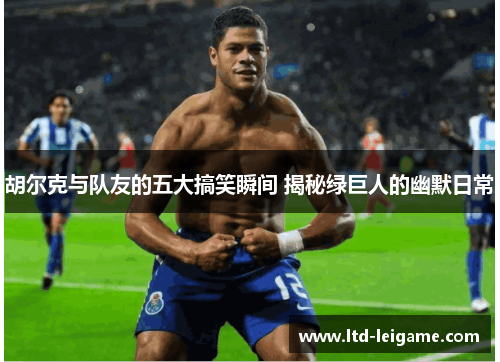 胡尔克与队友的五大搞笑瞬间 揭秘绿巨人的幽默日常