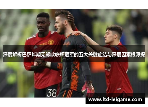 深度解析巴萨长期无缘欧联杯冠军的五大关键症结与深层因素根源探