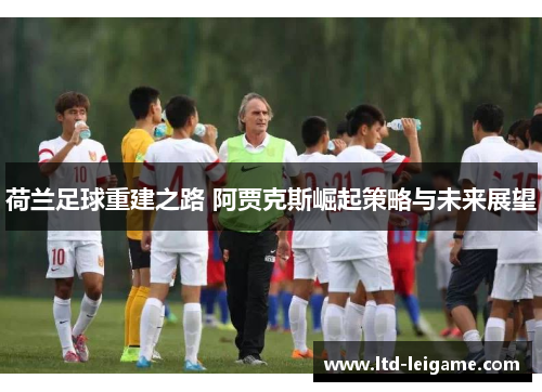 荷兰足球重建之路 阿贾克斯崛起策略与未来展望