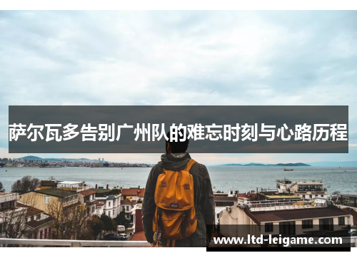 萨尔瓦多告别广州队的难忘时刻与心路历程 萨尔瓦多告别广州队的难忘时刻与心路历程