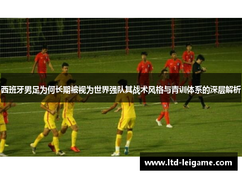 西班牙男足为何长期被视为世界强队其战术风格与青训体系的深层解析 西班牙男足为何长期被视为世界强队其战术风格与青训体系的深层解析