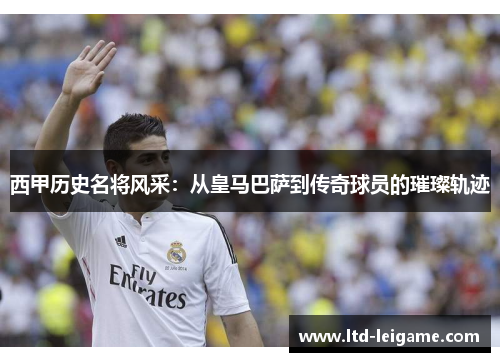 西甲历史名将风采：从皇马巴萨到传奇球员的璀璨轨迹