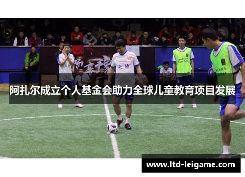 阿扎尔成立个人基金会助力全球儿童教育项目发展 阿扎尔成立个人基金会助力全球儿童教育项目发展