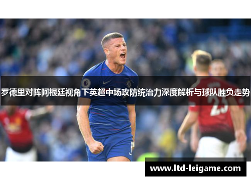 罗德里对阵阿根廷视角下英超中场攻防统治力深度解析与球队胜负走势 罗德里对阵阿根廷视角下英超中场攻防统治力深度解析与球队胜负走势