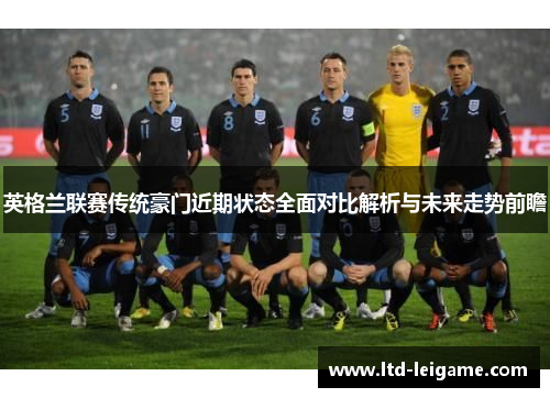 英格兰联赛传统豪门近期状态全面对比解析与未来走势前瞻 英格兰联赛传统豪门近期状态全面对比解析与未来走势前瞻