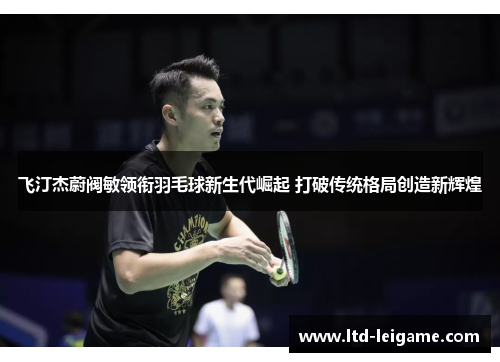 飞汀杰蔚阀敏领衔羽毛球新生代崛起 打破传统格局创造新辉煌