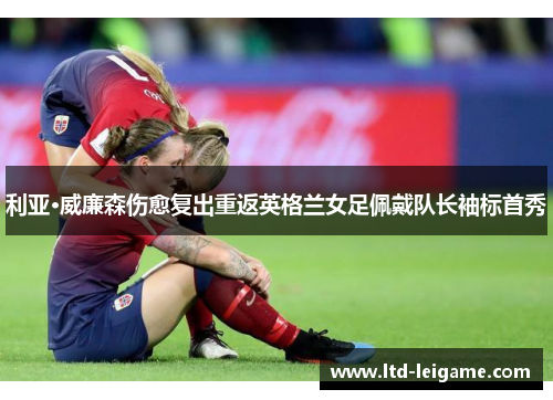 利亚·威廉森伤愈复出重返英格兰女足佩戴队长袖标首秀