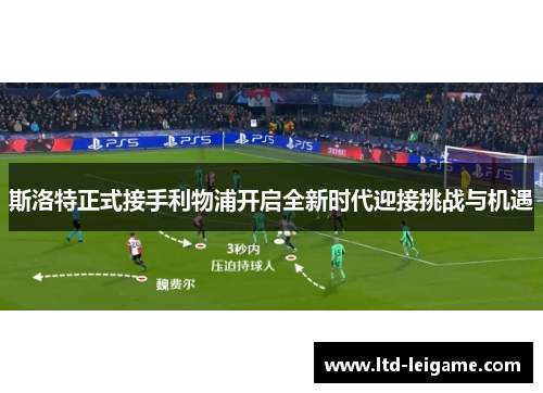 斯洛特正式接手利物浦开启全新时代迎接挑战与机遇 斯洛特正式接手利物浦开启全新时代迎接挑战与机遇